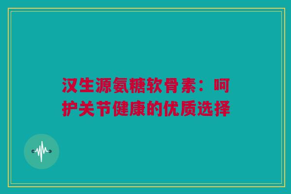 汉生源氨糖软骨素：呵护关节健康的优质选择