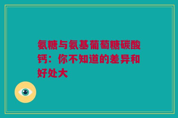 氨糖与氨基葡萄糖碳酸钙：你不知道的差异和好处大