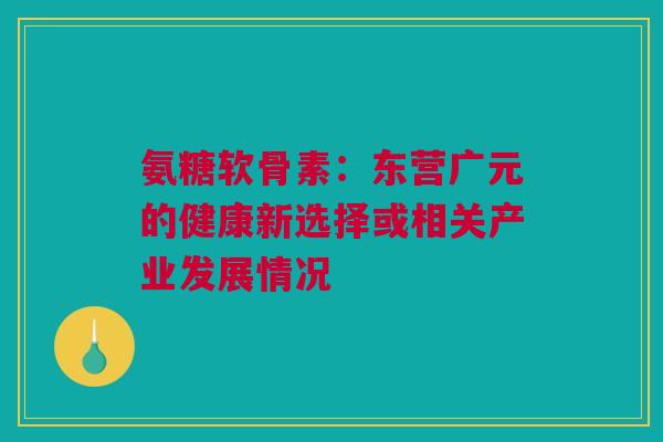 氨糖软骨素：东营广元的健康新选择或相关产业发展情况