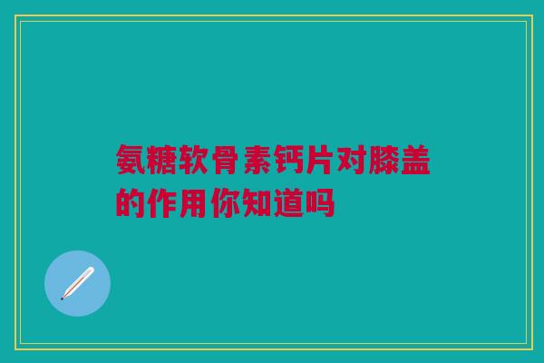 氨糖软骨素钙片对膝盖的作用你知道吗