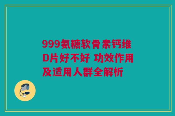 999氨糖软骨素钙维D片好不好 功效作用及适用人群全解析