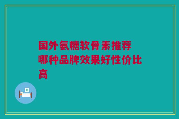 国外氨糖软骨素推荐 哪种品牌效果好性价比高