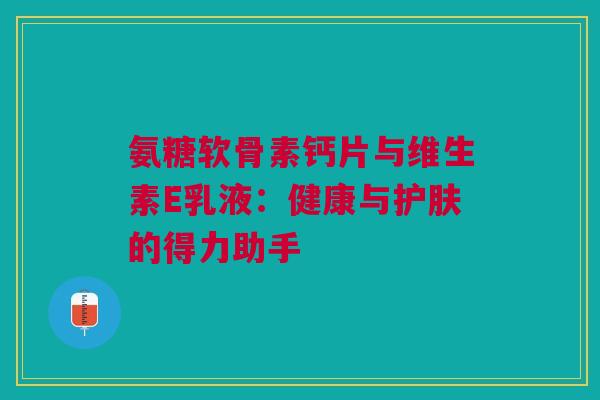 氨糖软骨素钙片与维生素E乳液：健康与护肤的得力助手