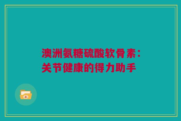 澳洲氨糖硫酸软骨素：关节健康的得力助手