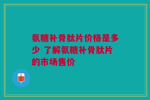 氨糖补骨肽片价格是多少 了解氨糖补骨肽片的市场售价