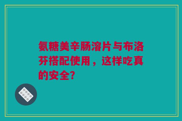 氨糖美辛肠溶片与布洛芬搭配使用，这样吃真的安全？