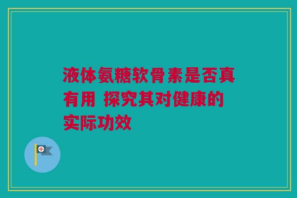 液体氨糖软骨素是否真有用 探究其对健康的实际功效
