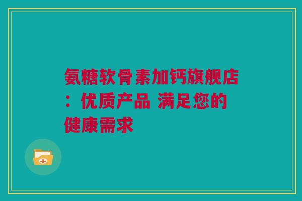 氨糖软骨素加钙旗舰店：优质产品 满足您的健康需求