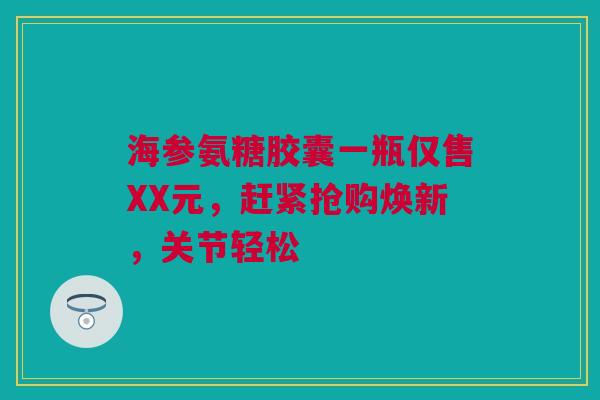 海参氨糖胶囊一瓶仅售XX元，赶紧抢购焕新，关节轻松