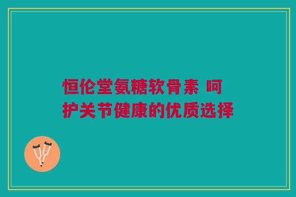 恒伦堂氨糖软骨素 呵护关节健康的优质选择