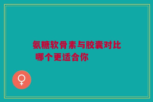 氨糖软骨素与胶囊对比 哪个更适合你