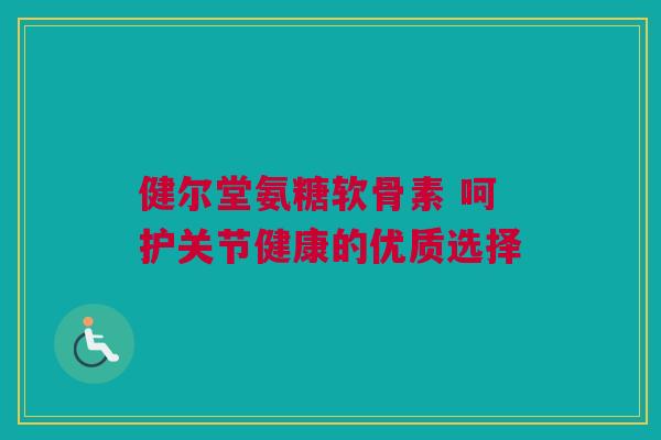 健尔堂氨糖软骨素 呵护关节健康的优质选择