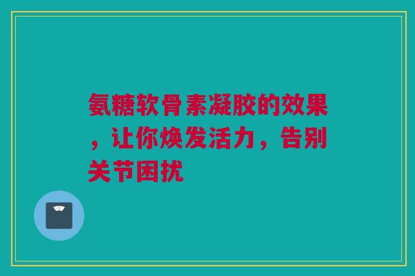 氨糖软骨素凝胶的效果，让你焕发活力，告别关节困扰