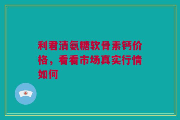利君清氨糖软骨素钙价格，看看市场真实行情如何