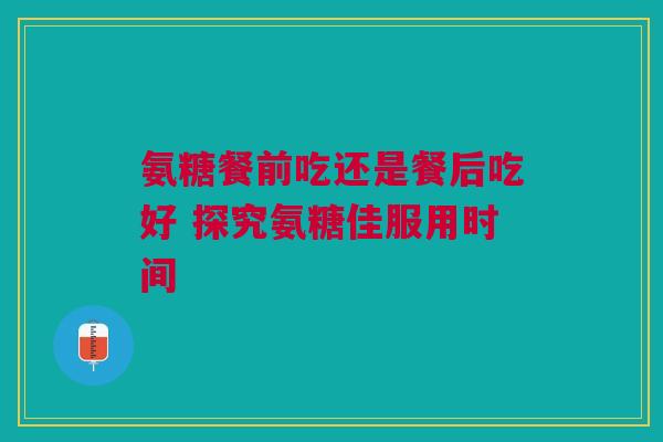 氨糖餐前吃还是餐后吃好 探究氨糖佳服用时间