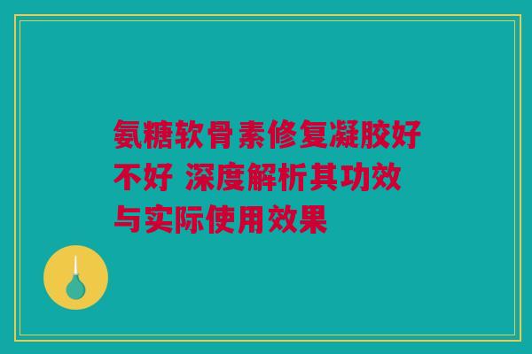氨糖软骨素修复凝胶好不好 深度解析其功效与实际使用效果