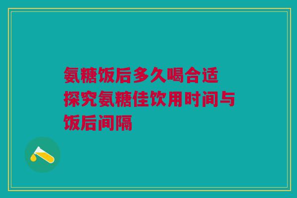 氨糖饭后多久喝合适 探究氨糖佳饮用时间与饭后间隔