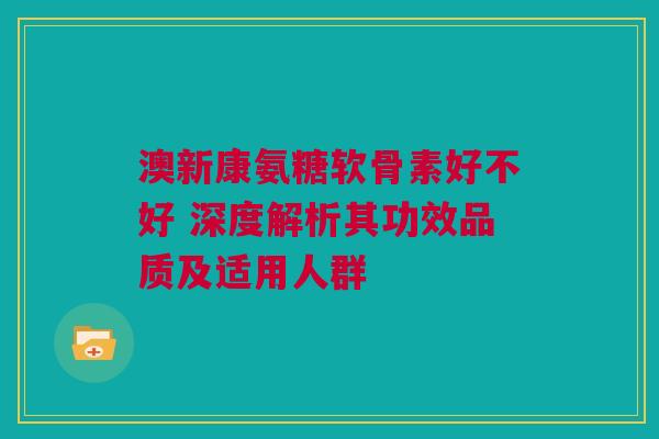 澳新康氨糖软骨素好不好 深度解析其功效品质及适用人群