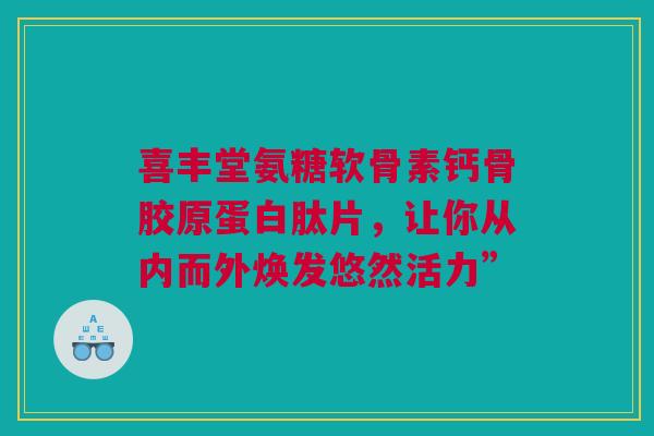 喜丰堂氨糖软骨素钙骨胶原蛋白肽片，让你从内而外焕发悠然活力”