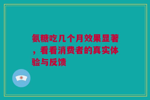 氨糖吃几个月效果显著，看看消费者的真实体验与反馈