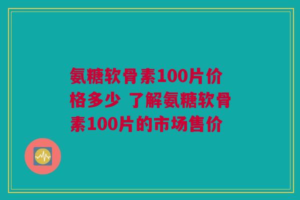 氨糖软骨素100片价格多少 了解氨糖软骨素100片的市场售价
