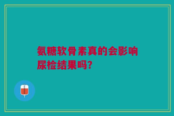 氨糖软骨素真的会影响尿检结果吗？
