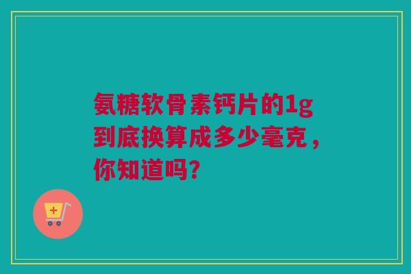 氨糖软骨素钙片的1g到底换算成多少毫克，你知道吗？
