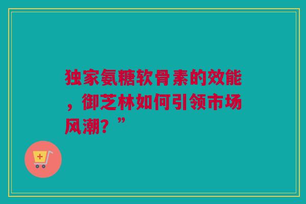 独家氨糖软骨素的效能，御芝林如何引领市场风潮？”