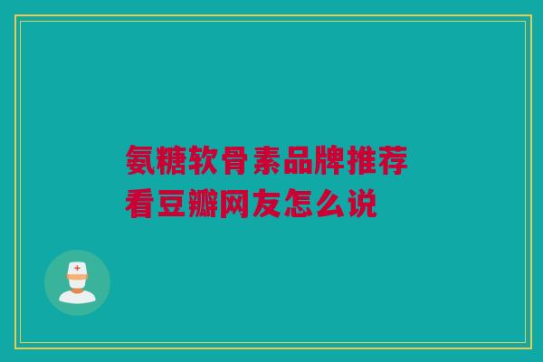 氨糖软骨素品牌推荐 看豆瓣网友怎么说