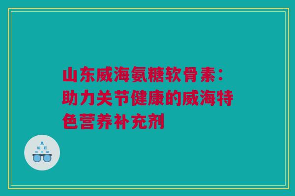 山东威海氨糖软骨素：助力关节健康的威海特色营养补充剂