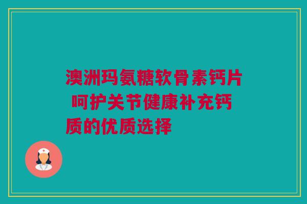 澳洲玛氨糖软骨素钙片 呵护关节健康补充钙质的优质选择