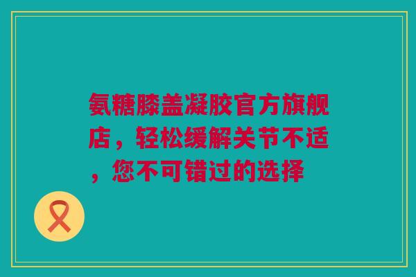 氨糖膝盖凝胶官方旗舰店，轻松缓解关节不适，您不可错过的选择