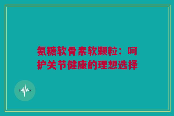 氨糖软骨素软颗粒：呵护关节健康的理想选择