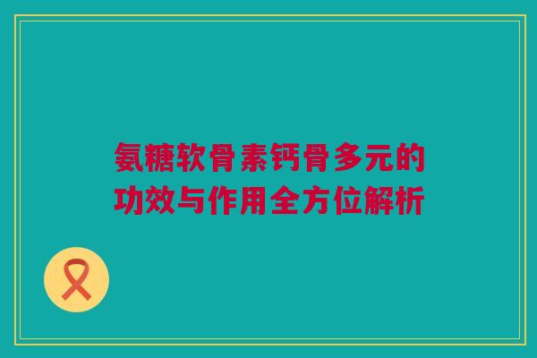 氨糖软骨素钙骨多元的功效与作用全方位解析