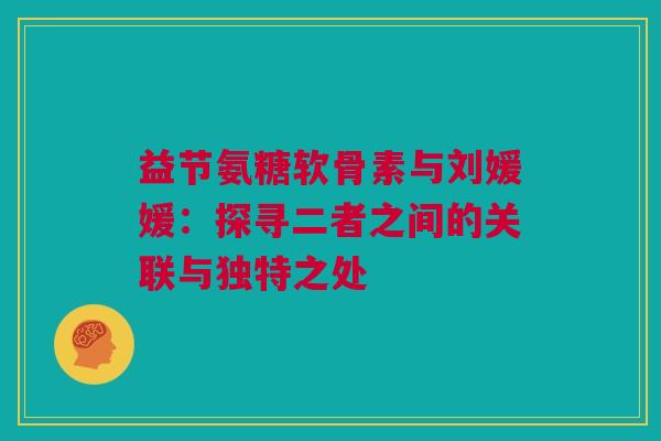 益节氨糖软骨素与刘媛媛：探寻二者之间的关联与独特之处