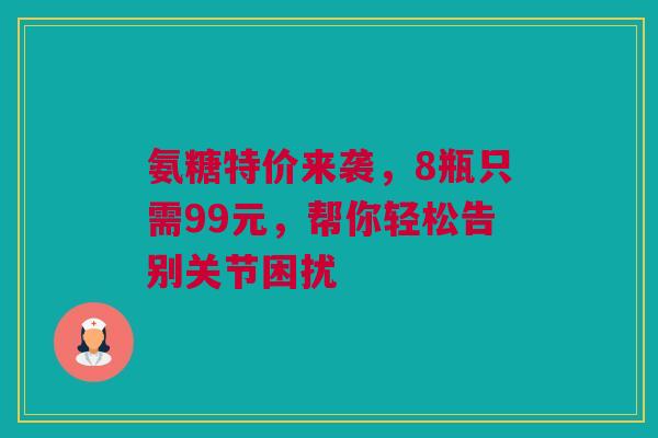 氨糖特价来袭，8瓶只需99元，帮你轻松告别关节困扰
