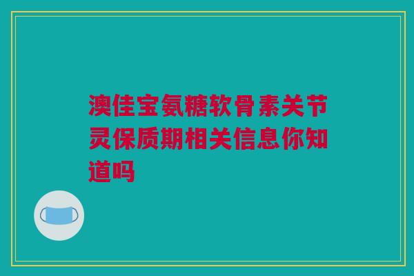 澳佳宝氨糖软骨素关节灵保质期相关信息你知道吗