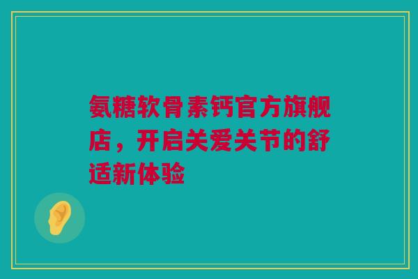 氨糖软骨素钙官方旗舰店，开启关爱关节的舒适新体验