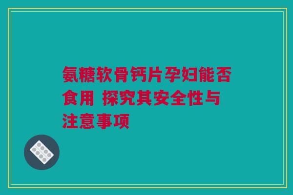 氨糖软骨钙片孕妇能否食用 探究其安全性与注意事项