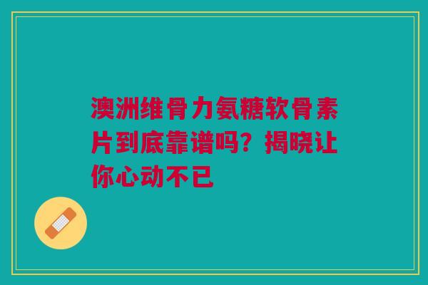 澳洲维骨力氨糖软骨素片到底靠谱吗？揭晓让你心动不已