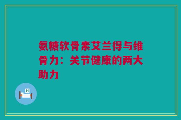 氨糖软骨素艾兰得与维骨力：关节健康的两大助力