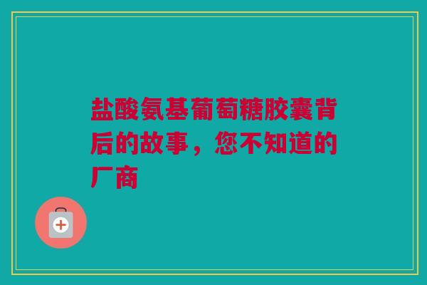 盐酸氨基葡萄糖胶囊背后的故事，您不知道的厂商