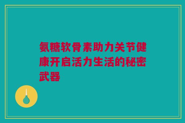 氨糖软骨素助力关节健康开启活力生活的秘密武器