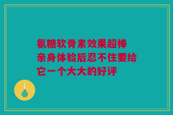 氨糖软骨素效果超棒 亲身体验后忍不住要给它一个大大的好评
