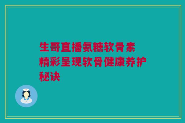 生哥直播氨糖软骨素 精彩呈现软骨健康养护秘诀