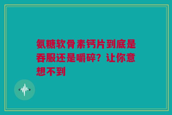氨糖软骨素钙片到底是吞服还是嚼碎？让你意想不到