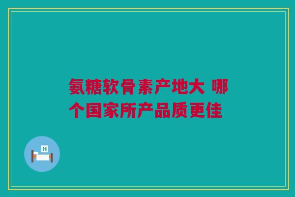 氨糖软骨素产地大 哪个国家所产品质更佳