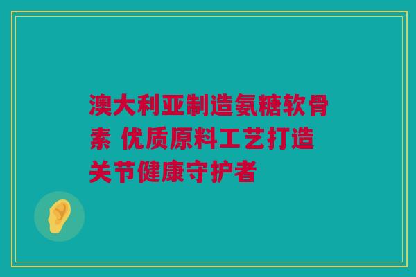 澳大利亚制造氨糖软骨素 优质原料工艺打造关节健康守护者
