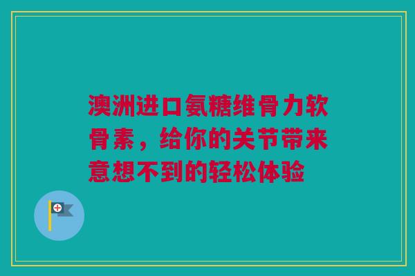 澳洲进口氨糖维骨力软骨素，给你的关节带来意想不到的轻松体验