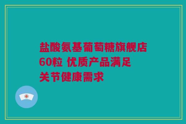 盐酸氨基葡萄糖旗舰店60粒 优质产品满足关节健康需求
